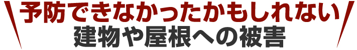 予防できなかったかもしれない 建物や屋根への被害