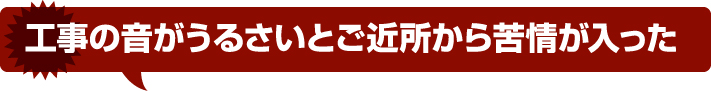 工事の音がうるさいとご近所から苦情が入った