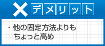 デメリット　他の固定方法よりもちょっと高め